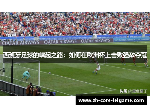 西班牙足球的崛起之路:如何在欧洲杯上击败强敌夺冠 西班牙足球的崛起之路:如何在欧洲杯上击败强敌夺冠