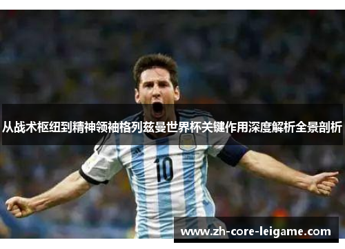 从战术枢纽到精神领袖格列兹曼世界杯关键作用深度解析全景剖析