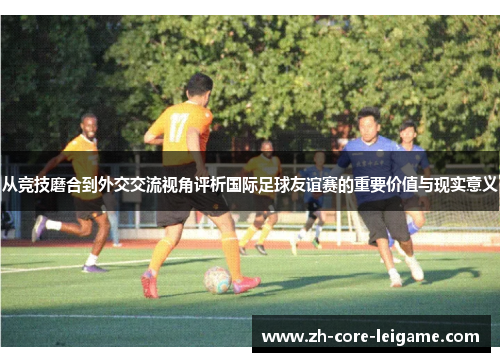 从竞技磨合到外交交流视角评析国际足球友谊赛的重要价值与现实意义 从竞技磨合到外交交流视角评析国际足球友谊赛的重要价值与现实意义