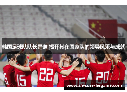 韩国足球队队长是谁 揭开其在国家队的领导风采与成就 韩国足球队队长是谁 揭开其在国家队的领导风采与成就
