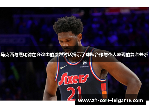 马克西与恩比德在会议中的激烈对话揭示了球队合作与个人表现的复杂关系