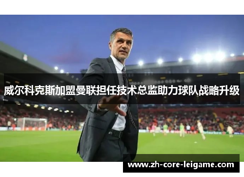 威尔科克斯加盟曼联担任技术总监助力球队战略升级