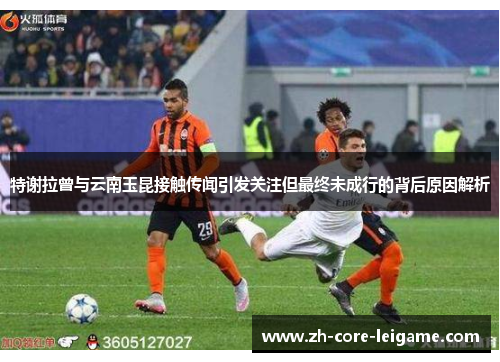 特谢拉曾与云南玉昆接触传闻引发关注但最终未成行的背后原因解析