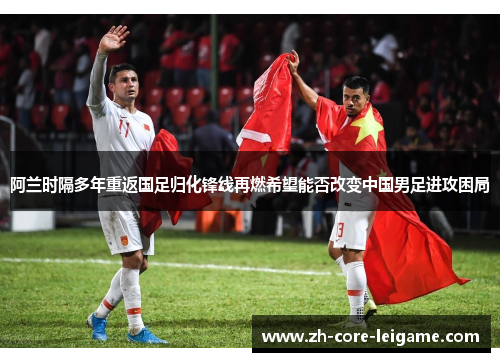 阿兰时隔多年重返国足归化锋线再燃希望能否改变中国男足进攻困局 阿兰时隔多年重返国足归化锋线再燃希望能否改变中国男足进攻困局
