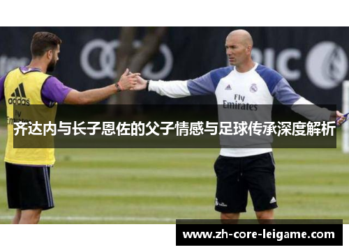 齐达内与长子恩佐的父子情感与足球传承深度解析