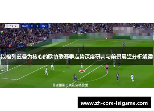 以格列兹曼为核心的欧协联赛季走势深度研判与前景展望分析解读 以格列兹曼为核心的欧协联赛季走势深度研判与前景展望分析解读
